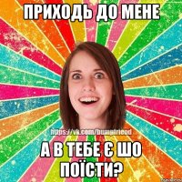 приходь до мене а в тебе є шо поїсти?