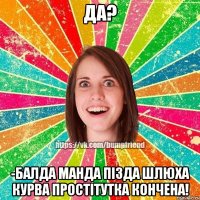 да? -балда манда пізда шлюха курва простітутка кончена!