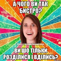 а чого ви так бистро? ви шо тільки розділися і вділись?