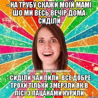 - на трубу скажи моїй мамі шо ми весь вечір дома сиділи - сиділи чай пили. все добре. трохи тільки змерзли як в лісі з пацанами курили