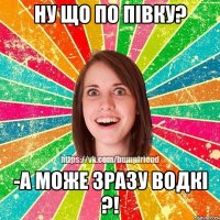 ну що по півку? -а може зразу водкі ?!