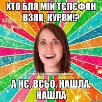 хто бля мій тєлєфон взяв, курви!? а нє, всьо, нашла, нашла