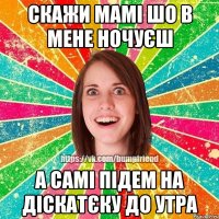 скажи мамі шо в мене ночуєш а самі підем на діскатєку до утра