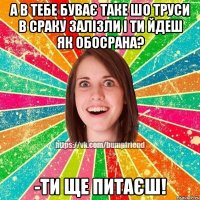 а в тебе буває таке шо труси в сраку залізли і ти йдеш як обосрана? -ти ще питаєш!