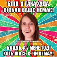 блін, я така худа. сісьок ващє немає! блядь, а у мене тоді хоть шось є, чи нема?!