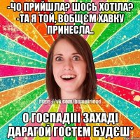 -чо прийшла? шось хотіла? -та я той, вобщєм хавку принесла.. о госпадііі захаді дарагой гостем будєш*