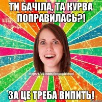 ти бачіла, та курва поправилась?! за це треба випить!