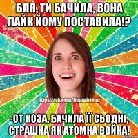 бля, ти бачила, вона лайк йому поставила!? -от коза, бачила її сьодні, страшна як атомна война!