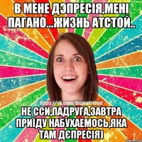 в мене дэпресія,мені пагано...жизнь атстой.. не сси,падруга,завтра приїду набухаемось,яка там дєпресія)