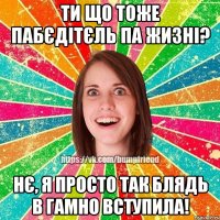 ти що тоже пабєдітєль па жизні? нє, я просто так блядь в гамно вступила!