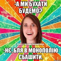 -а ми бухати будемо? -нє, бля в монополію єбашити.