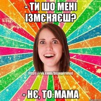 - ти шо мені ізмєняєш? - нє, то мама