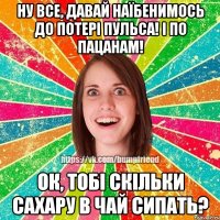 ну все, давай наїбенимось до потері пульса! і по пацанам! ок, тобі скільки сахару в чай сипать?