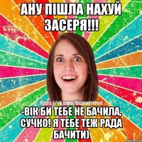 ану пiшла нахуй засеря!!! -вiк би тебе не бачила, сучко! я тебе теж рада бачити)