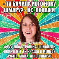 - ти бачила його нову шмару? - нє, покажи. фууу, яка страшна і шнобель який в неї. ти краща в мільон разів, мала. він лошара!