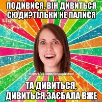 подивися, він дивиться сюди?тільки не палися та дивиться, дивиться,заєбала вже