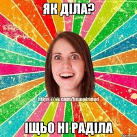 як діла? іщьо ні раділа