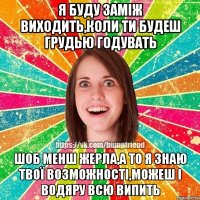 я буду заміж виходить,коли ти будеш грудью годувать шоб менш жерла,а то я знаю твої возможності,можеш і водяру всю випить