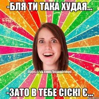 -бля ти така худая... -зато в тебе сіскі є...