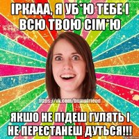 іркааа, я уб*ю тебе і всю твою сім*ю якшо не підеш гулять і не перестанеш дуться!!!