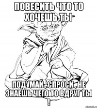 повесить что то хочешь ты подумай , спроси , не знаешь чего то вдруг ты !