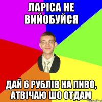 ларіса не вийобуйся дай 6 рублів на пиво, атвічаю шо отдам