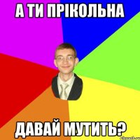 а ти прікольна давай мутить?