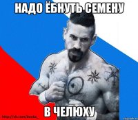 надо ёбнуть семену в челюху