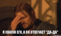 Я хвалю его, а он отвечает "Да-да"