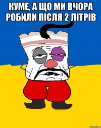 куме, а що ми вчора робили після 2 літрів 