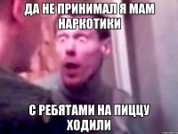 да не принимал я мам наркотики с ребятами на пиццу ходили