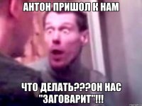 антон пришол к нам что делать???он нас "заговарит"!!!