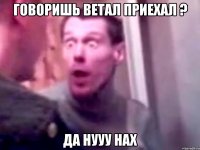 говоришь ветал приехал ? да нууу нах