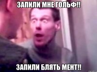 запили мне гольф!! запили блять мент!!