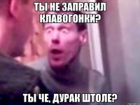 ты не заправил клавогонки? ты че, дурак штоле?