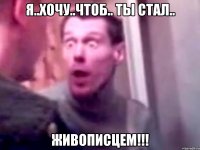 я..хочу..чтоб.. ты стал.. живописцем!!!