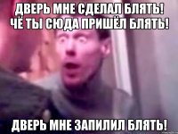 дверь мне сделал блять! чё ты сюда пришёл блять! дверь мне запилил блять!