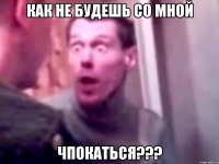 как не будешь со мной чпокаться???