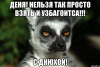 деня! нельзя так просто взять и узбагоитса!!! с днюхой!