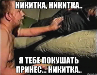 никитка, никитка.. я тебе покушать принес... никитка..