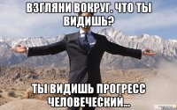 взгляни вокруг. что ты видишь? ты видишь прогресс человеческий...