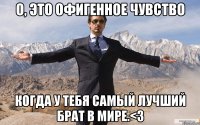 о, это офигенное чувство когда у тебя самый лучший брат в мире.<3