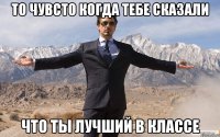 то чувсто когда тебе сказали что ты лучший в классе