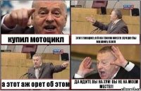 купил мотоцикл этот говорит: я б на твоем месте лучше бы машину взял а этот аж орет об этом ДА ИДИТЕ ВЫ НА ХУЙ! ВЫ НЕ НА МОЕМ МЕСТЕ!!!