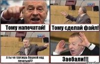 Тому напечатай! Тому сделай файл! А ты че трусишь башкой над печатью?? Заебали!!!