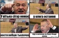 У вітька сігар немає у олега остання костя вобше тьолочка піду в вагончик на бурсу бонду куплю