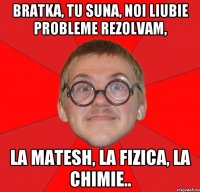 bratka, tu suna, noi liubie probleme rezolvam, la matesh, la fizica, la chimie..