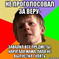 не проголосовал за веру- завалил все предметы, наругала мама, папа не выпустил гулять