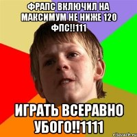 фрапс включил на максимум не ниже 120 фпс!!111 играть всеравно убого!!1111