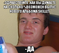 -здравствуйте ,как вы думаете на сколько %возможен выпус нового альбома skillet -да